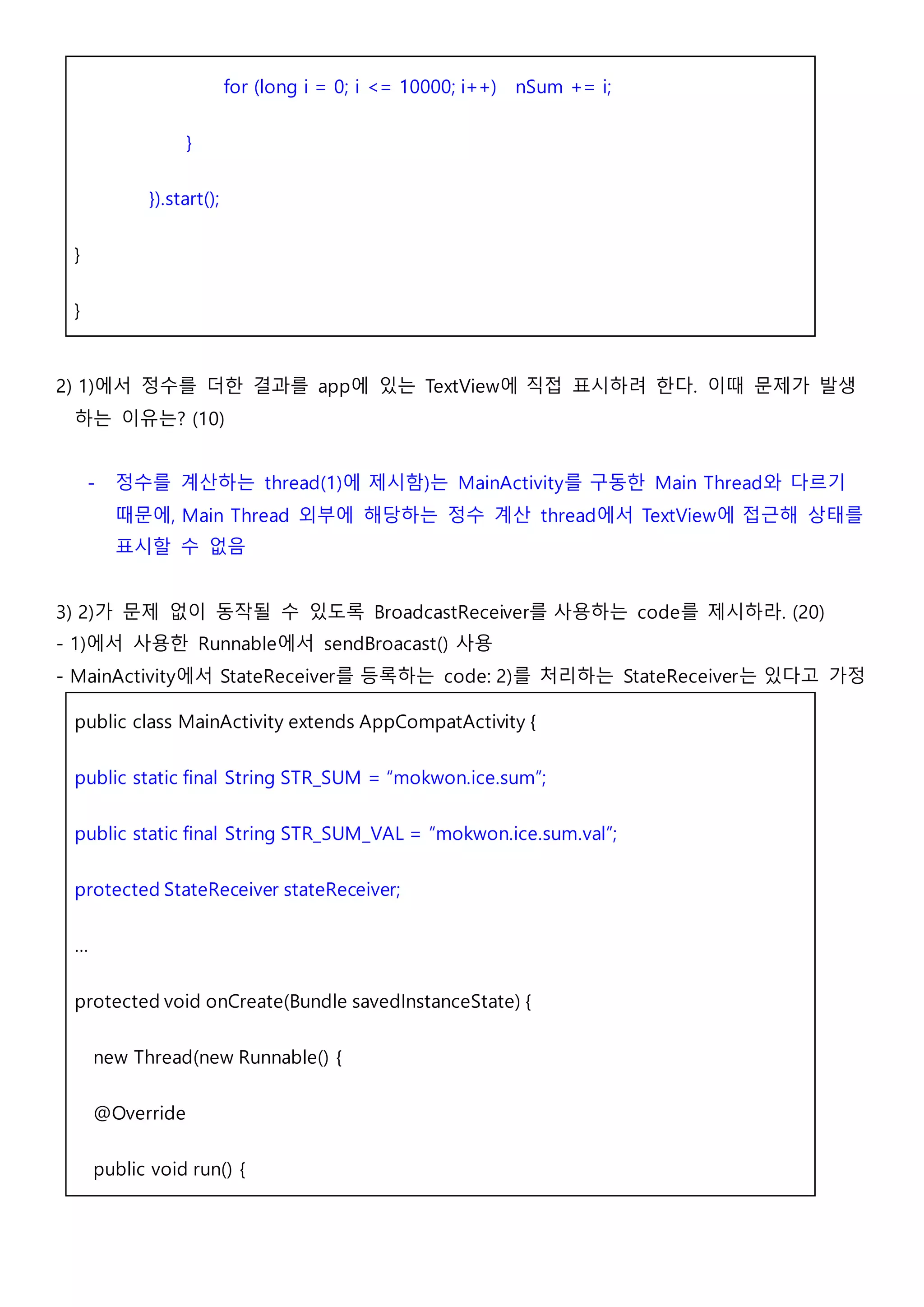 for (long i = 0; i <= 10000; i++) nSum += i;
}
}).start();
}
}
2) 1)에서 정수를 더한 결과를 app에 있는 TextView에 직접 표시하려 한다. 이때 문제가 발생
하는 이유는? (10)
- 정수를 계산하는 thread(1)에 제시함)는 MainActivity를 구동한 Main Thread와 다르기
때문에, Main Thread 외부에 해당하는 정수 계산 thread에서 TextView에 접근해 상태를
표시할 수 없음
3) 2)가 문제 없이 동작될 수 있도록 BroadcastReceiver를 사용하는 code를 제시하라. (20)
- 1)에서 사용한 Runnable에서 sendBroacast() 사용
- MainActivity에서 StateReceiver를 등록하는 code: 2)를 처리하는 StateReceiver는 있다고 가정
public class MainActivity extends AppCompatActivity {
public static final String STR_SUM = “mokwon.ice.sum”;
public static final String STR_SUM_VAL = “mokwon.ice.sum.val”;
protected StateReceiver stateReceiver;
…
protected void onCreate(Bundle savedInstanceState) {
new Thread(new Runnable() {
@Override
public void run() {
 