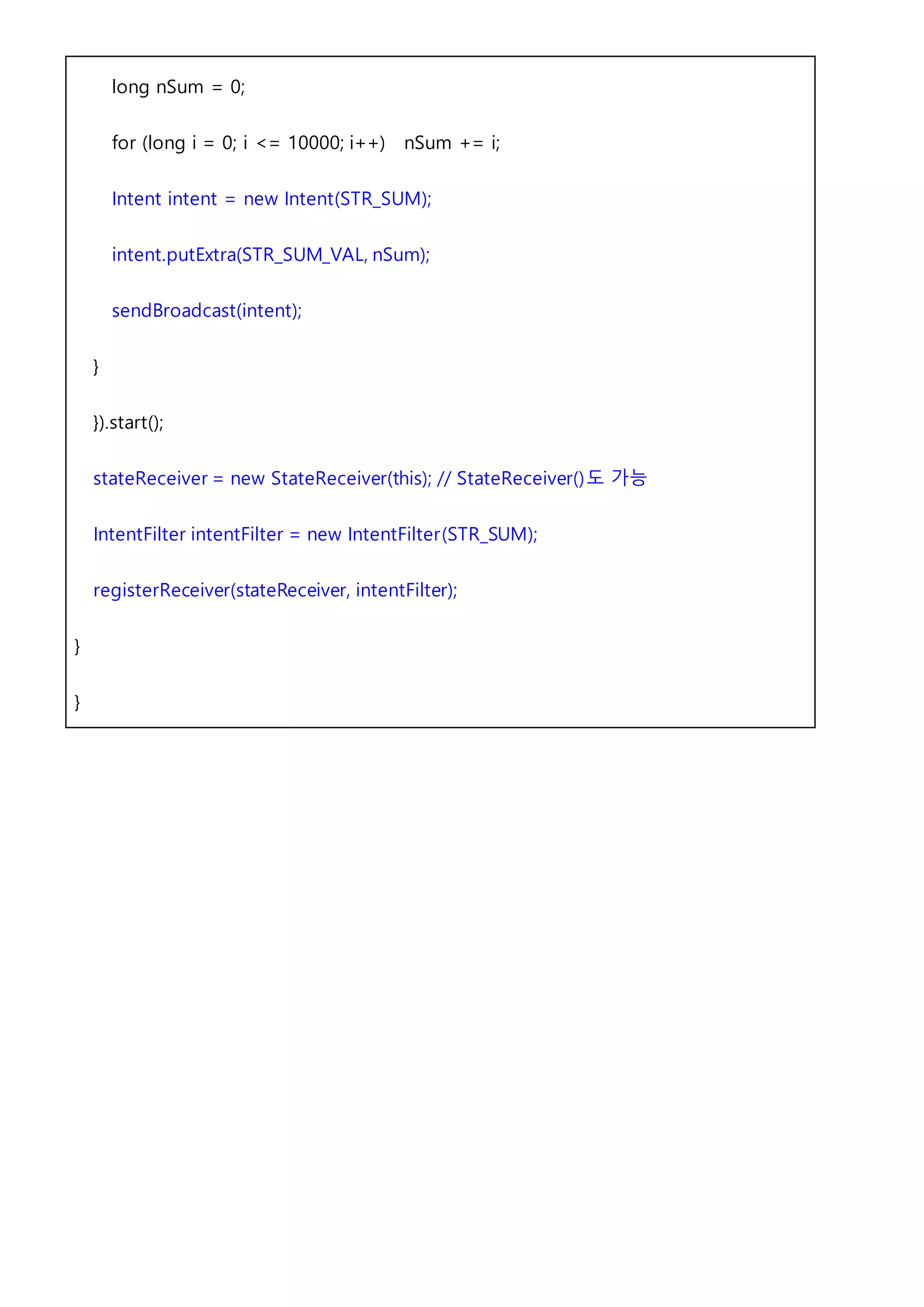 long nSum = 0;
for (long i = 0; i <= 10000; i++) nSum += i;
Intent intent = new Intent(STR_SUM);
intent.putExtra(STR_SUM_VAL, nSum);
sendBroadcast(intent);
}
}).start();
stateReceiver = new StateReceiver(this); // StateReceiver()도 가능
IntentFilter intentFilter = new IntentFilter(STR_SUM);
registerReceiver(stateReceiver, intentFilter);
}
}
 