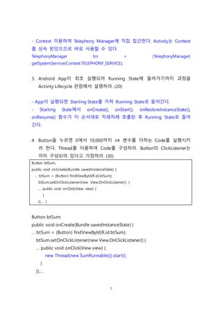 2
- Context 이용하여 Telephony Manager에 직접 접근한다. Activity는 Context
를 상속 받았으므로 바로 사용할 수 있다.
TelephonyManager tm = (TelephonyManager)
getSystemService(Context.TELEPHONY_SERVICE);
3. Android App이 최초 실행되어 Running State에 들어가기까지 과정을
Activity Lifecycle 관점에서 설명하라. (20)
- App이 실행되면 Starting State를 거쳐 Running State로 들어간다.
- Starting State에서 onCreate(), onStart(), onRestoreInstanceState(),
onResume() 함수가 이 순서대로 차례차례 호출된 후 Running State로 들어
간다.
4. Button을 누르면 0에서 10,000까지 int 변수를 더하는 Code를 실행시키
려 한다. Thread를 이용하여 Code를 구성하라. Button의 ClickListener는
이미 구성되어 있다고 가정하라. (30)
Button btSum;
public void onCreate(Bundle savedInstanceState) {
… btSum = (Button) findViewById(R.id.btSum);
btSum.setOnClickListener(new View.OnClickListener() {
… public void onClick(View view) {
}
});… }
Button btSum;
public void onCreate(Bundle savedInstanceState) {
… btSum = (Button) findViewById(R.id.btSum);
btSum.setOnClickListener(new View.OnClickListener() {
… public void onClick(View view) {
new Thread(new SumRunnable()).start();
}
});…
 