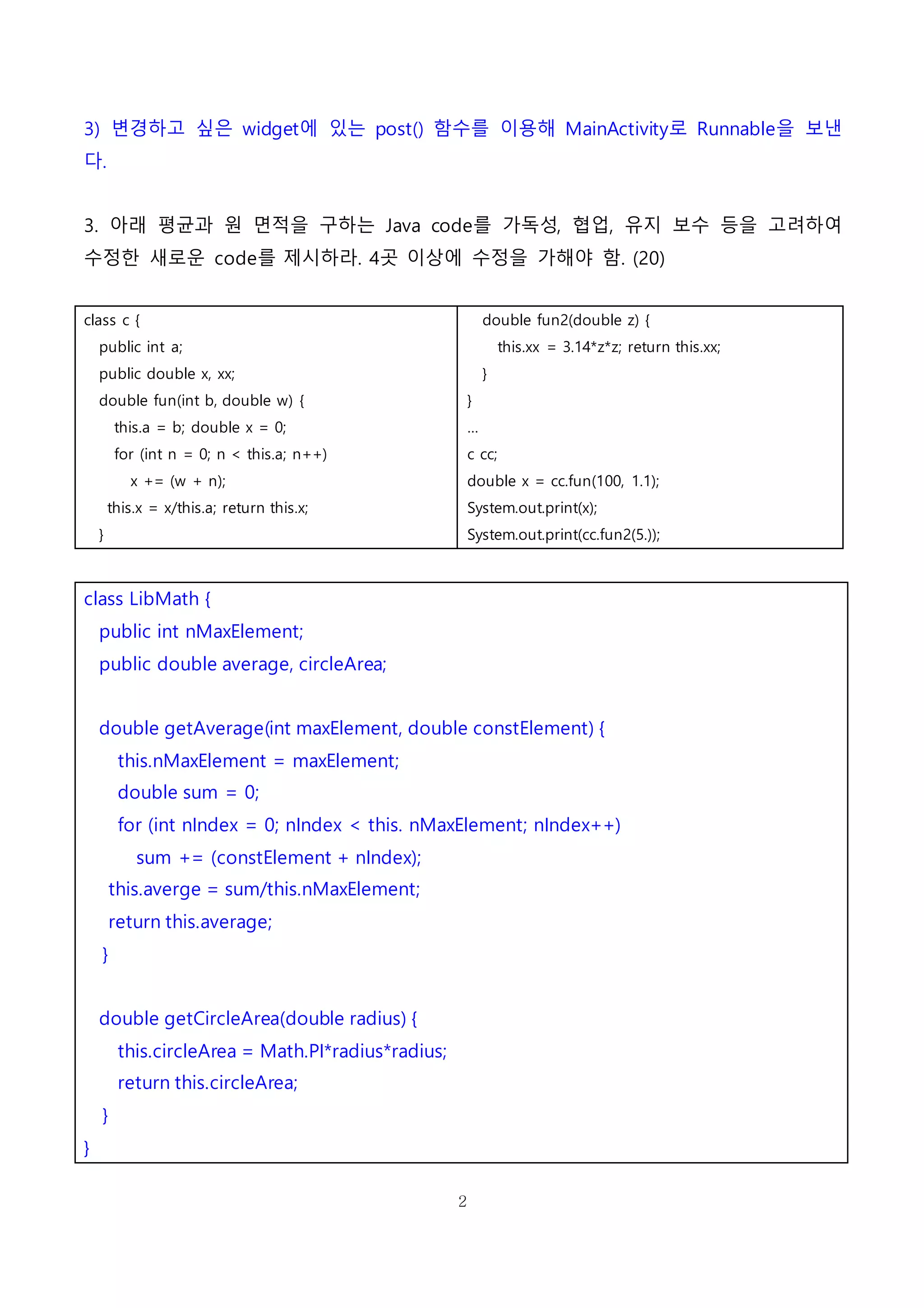 2
3) 변경하고 싶은 widget에 있는 post() 함수를 이용해 MainActivity로 Runnable을 보낸
다.
3. 아래 평균과 원 면적을 구하는 Java code를 가독성, 협업, 유지 보수 등을 고려하여
수정한 새로운 code를 제시하라. 4곳 이상에 수정을 가해야 함. (20)
class c {
public int a;
public double x, xx;
double fun(int b, double w) {
this.a = b; double x = 0;
for (int n = 0; n < this.a; n++)
x += (w + n);
this.x = x/this.a; return this.x;
}
double fun2(double z) {
this.xx = 3.14*z*z; return this.xx;
}
}
…
c cc;
double x = cc.fun(100, 1.1);
System.out.print(x);
System.out.print(cc.fun2(5.));
class LibMath {
public int nMaxElement;
public double average, circleArea;
double getAverage(int maxElement, double constElement) {
this.nMaxElement = maxElement;
double sum = 0;
for (int nIndex = 0; nIndex < this. nMaxElement; nIndex++)
sum += (constElement + nIndex);
this.averge = sum/this.nMaxElement;
return this.average;
}
double getCircleArea(double radius) {
this.circleArea = Math.PI*radius*radius;
return this.circleArea;
}
}
 