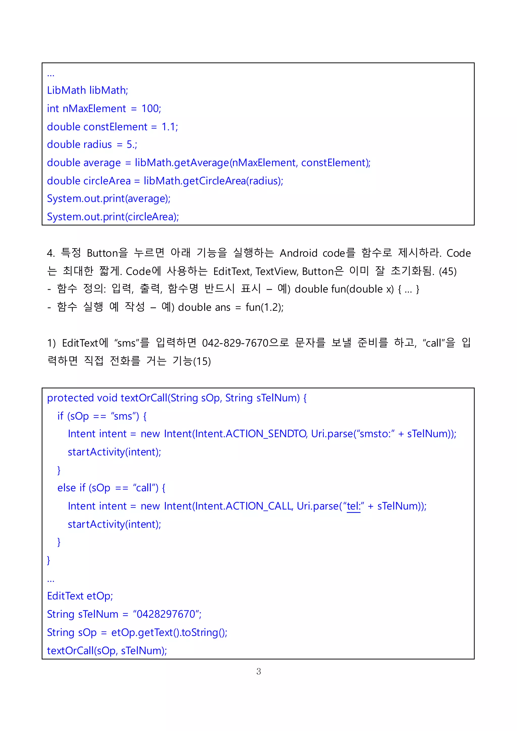 3
…
LibMath libMath;
int nMaxElement = 100;
double constElement = 1.1;
double radius = 5.;
double average = libMath.getAverage(nMaxElement, constElement);
double circleArea = libMath.getCircleArea(radius);
System.out.print(average);
System.out.print(circleArea);
4. 특정 Button을 누르면 아래 기능을 실행하는 Android code를 함수로 제시하라. Code
는 최대한 짧게. Code에 사용하는 EditText, TextView, Button은 이미 잘 초기화됨. (45)
- 함수 정의: 입력, 출력, 함수명 반드시 표시 – 예) double fun(double x) { … }
- 함수 실행 예 작성 – 예) double ans = fun(1.2);
1) EditText에 “sms”를 입력하면 042-829-7670으로 문자를 보낼 준비를 하고, “call”을 입
력하면 직접 전화를 거는 기능(15)
protected void textOrCall(String sOp, String sTelNum) {
if (sOp == “sms”) {
Intent intent = new Intent(Intent.ACTION_SENDTO, Uri.parse(“smsto:” + sTelNum));
startActivity(intent);
}
else if (sOp == “call”) {
Intent intent = new Intent(Intent.ACTION_CALL, Uri.parse(“tel:” + sTelNum));
startActivity(intent);
}
}
…
EditText etOp;
String sTelNum = “0428297670”;
String sOp = etOp.getText().toString();
textOrCall(sOp, sTelNum);
 