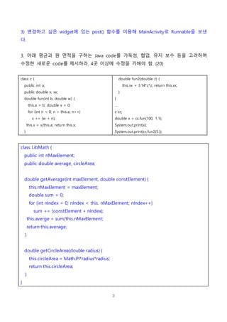 2
3) 변경하고 싶은 widget에 있는 post() 함수를 이용해 MainActivity로 Runnable을 보낸
다.
3. 아래 평균과 원 면적을 구하는 Java code를 가독성, 협업, 유지 보수 등을 고려하여
수정한 새로운 code를 제시하라. 4곳 이상에 수정을 가해야 함. (20)
class c {
public int a;
public double x, xx;
double fun(int b, double w) {
this.a = b; double x = 0;
for (int n = 0; n < this.a; n++)
x += (w + n);
this.x = x/this.a; return this.x;
}
double fun2(double z) {
this.xx = 3.14*z*z; return this.xx;
}
}
…
c cc;
double x = cc.fun(100, 1.1);
System.out.print(x);
System.out.print(cc.fun2(5.));
class LibMath {
public int nMaxElement;
public double average, circleArea;
double getAverage(int maxElement, double constElement) {
this.nMaxElement = maxElement;
double sum = 0;
for (int nIndex = 0; nIndex < this. nMaxElement; nIndex++)
sum += (constElement + nIndex);
this.averge = sum/this.nMaxElement;
return this.average;
}
double getCircleArea(double radius) {
this.circleArea = Math.PI*radius*radius;
return this.circleArea;
}
}
 