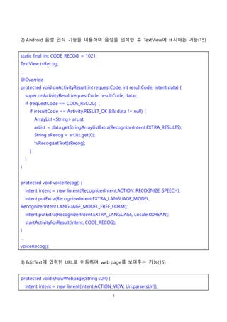 4
2) Android 음성 인식 기능을 이용하여 음성을 인식한 후 TextView에 표시하는 기능(15)
static final int CODE_RECOG = 1021;
TextView tvRecog;
…
@Override
protected void onActivityResult(int requestCode, int resultCode, Intent data) {
super.onActivityResult(requestCode, resultCode, data);
if (requestCode == CODE_RECOG) {
if (resultCode == Activity.RESULT_OK && data != null) {
ArrayList<String> arList;
arList = data.getStringArrayListExtra(RecognizerIntent.EXTRA_RESULTS);
String sRecog = arList.get(0);
tvRecog.setText(sRecog);
}
}
}
protected void voiceRecog() {
Intent intent = new Intent(RecognizerIntent.ACTION_RECOGNIZE_SPEECH);
intent.putExtra(RecognizerIntent.EXTRA_LANGUAGE_MODEL,
RecognizerIntent.LANGUAGE_MODEL_FREE_FORM);
intent.putExtra(RecognizerIntent.EXTRA_LANGUAGE, Locale.KOREAN);
startActivityForResult(intent, CODE_RECOG);
}
…
voiceRecog();
3) EditText에 입력한 URL로 이동하여 web page를 보여주는 기능(15)
protected void showWebpage(String sUrl) {
Intent intent = new Intent(Intent.ACTION_VIEW, Uri.parse(sUrl));
 
