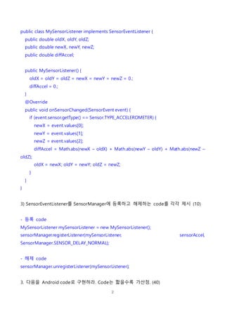 2
public class MySensorListener implements SensorEventListener {
public double oldX, oldY, oldZ;
public double newX, newY, newZ;
public double diffAccel;
public MySensorListener() {
oldX = oldY = oldZ = newX = newY = newZ = 0.;
diffAccel = 0.;
}
@Override
public void onSensorChanged(SensorEvent event) {
if (event.sensor.getType() == Sensor.TYPE_ACCELEROMETER) {
newX = event.values[0];
newY = event.values[1];
newZ = event.values[2];
diffAccel = Math.abs(newX – oldX) + Math.abs(newY – oldY) + Math.abs(newZ –
oldZ);
oldX = newX; oldY = newY; oldZ = newZ;
}
}
}
3) SensorEventListener를 SensorManager에 등록하고 해제하는 code를 각각 제시 (10)
- 등록 code
MySensorListener mySensorListener = new MySensorListener();
sensorManager.registerListener(mySensorListener, sensorAccel,
SensorManager.SENSOR_DELAY_NORMAL);
- 해제 code
sensorManager.unregisterListener(mySensorListener);
3. 다음을 Android code로 구현하라. Code는 짧을수록 가산점. (40)
 
