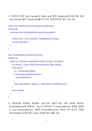 3
1) 10초에 한 번씩 Toast message로 “Wake up”을 출력. Background에 있을 때도 항상
Toast message 출력. Thread.start()를 쓰지 않고 개념적으로만 제시 가능. (20)
public class MainActivity extends AppCompatActivity {
@Override
protected void onCreate(Bundle savedInstanceState) {
…
Intent intent = new Intent(this, ToastWakeService.class);
startService(intent);
}
}
class ToastWakeService extends Service {
@Override
public int onStartCommand(Intent intent, int flags, int startId) {
int nResult = super.onStartCommand(intent, flags, startId);
while (true) {
try { Thread.sleep(10000);
} catch (InterruptedException e) {
e.printStackTrace();
}
Toast.makeText(this, "Wake up", Toast.LENGTH_SHORT).show();}
}
return nResult;
}
}
2) 사용자에게 입력받은 문자열이 “start”라면 사용자 발신 전화 정보를 추적하는
BroadcastReceiver를 등록하고, “stop”이 입력되면 이 BroadcastReceiver 등록을 해제하
는 code. BroadcastReceiver 이름은 PhoneCallReceiver로 정하며 이미 있다고 가정함
(PhoneCallReceiver에 대한 code는 작성할 필요 없음). (20)
 