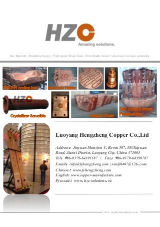www. copper-manufacture.com
Luoyang Hengzheng Copper Co.,Ltd
Address：Jinyuan Mansion C, Room 507, 38#Taiyuan
Road, Jianxi District, Luoyang City, China 471003
Tel：+86-0379-64391187 | Fax：+86-0379-64390787
Email：info@lyhengzheng.com | sunji0407@126.com
Chinese: www.lyhengzheng.com
English: www.copper-manufacture.com
Русский: www.hzc-solutions.ru
Raw Materials | Machining Factory | Professional Design Team | Strict Quality Control | Experience in project contracting
EBCHR cooling bed
SAF Contact shoes
Pressure ringCopper ChuteCrystallizer &crucible
Electrode Holder
 