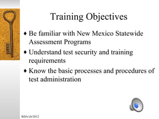Training Objectives
♦ Be familiar with New Mexico Statewide
  Assessment Programs
♦ Understand test security and training
  requirements
♦ Know the basic processes and procedures of
  test administration




RDA/cb/2012
 