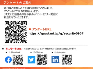 本日はご参加いただき誠にありがとうございました。
アンケートにご協力をお願いします。
いただいた皆様の声は今後のイベント・セミナー開催に
役立たせていただきます。
アンケートのご案内
Trainocate Japan, Ltd. All rights reserved. 1
 アンケートURL
https://questant.jp/q/security0907
 トレノケートSNS
 公式Facebook  公式Twitter  公式Linkedin
＊当社からのニュース、セミナー情報や新コース案内などを発信しています＊
 