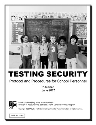 TESTING SECURITY
Protocol and Procedures for School Personnel
Published
June 2017
Office of the Deputy State Superintendent
Division of Accountability Services | North Carolina Testing Program
Copyright © 2017 by the North Carolina Department of Public Instruction. All rights reserved.
Stock No. 17540
 