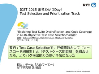 Copyright©2015 NTT corp. All Rights Reserved.
“Exploring Test Suite Diversification and Code Coverage
in Multi-Objective Test Case Selection”の紹介
著者：Debajyoti Mondal, Hadi Hemmati, Stephane Durocher
(マニトバ大学，カナダ)
担当：チーム「えぬてーてー」
NTT研究所 張 暁晶
要約：Test Case Selectionで，評価関数として「ソー
スコード網羅率」と「テストケース間距離」を組合せ
たら，よりバグ検出能力の高い手法になった
ICST 2015 まるわかりDay!
Test Selection and Prioritization Track
 
