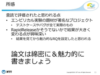 13Copyright©2015 NTT corp. All Rights Reserved.
所感
査読で評価されたと思われる点
• エンピリカル実験の題材が著名なプロジェクト
• テストケースやバグが全て実際のもの
• RapidReleaseかそうでないかで結果が大きく
変わる点が興味深い
• 結果を見てから魅力的なRQを設定したと思われる
論文は綿密に＆魅力的に
書きましょう
 