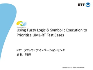 Copyright©2015 NTT corp. All Rights Reserved.
Using Fuzzy Logic & Symbolic Execution to
Prioritize UML-RT Test Cases
NTT ソフトウェアイノベーションセンタ
倉林 利行
 