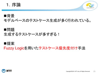 15Copyright©2015 NTT corp. All Rights Reserved.
１．序論
背景
モデルベースのテストケース生成が多く行われている。
問題
生成するテストケースが多すぎる！
提案
Fuzzy Logicを用いたテストケース優先度付け手法
 