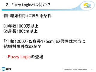 16Copyright©2015 NTT corp. All Rights Reserved.
２．Fuzzy Logicとは何か？
例：結婚相手に求める条件
①年収1000万以上
②身長180cm以上
「年収1200万＆身長175cm」の男性は本当に
結婚対象外なのか？
→Fuzzy Logicの登場
 