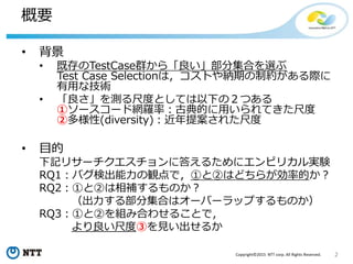 2Copyright©2015 NTT corp. All Rights Reserved.
概要
• 背景
• 既存のTestCase群から「良い」部分集合を選ぶ
Test Case Selectionは，コストや納期の制約がある際に
有用な技術
• 「良さ」を測る尺度としては以下の２つある
①ソースコード網羅率：古典的に用いられてきた尺度
②多様性(diversity)：近年提案された尺度
• 目的
下記リサーチクエスチョンに答えるためにエンピリカル実験
RQ1：バグ検出能力の観点で，①と②はどちらが効率的か？
RQ2：①と②は相補するものか？
（出力する部分集合はオーバーラップするものか）
RQ3：①と②を組み合わせることで，
より良い尺度③を見い出せるか
 