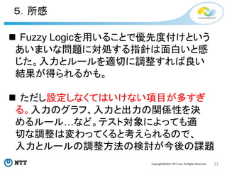 21Copyright©2015 NTT corp. All Rights Reserved.
５．所感
 Fuzzy Logicを用いることで優先度付けという
あいまいな問題に対処する指針は面白いと感
じた。入力とルールを適切に調整すれば良い
結果が得られるかも。
 ただし設定しなくてはいけない項目が多すぎ
る。入力のグラフ、入力と出力の関係性を決
めるルール…など。テスト対象によっても適
切な調整は変わってくると考えられるので、
入力とルールの調整方法の検討が今後の課題
 