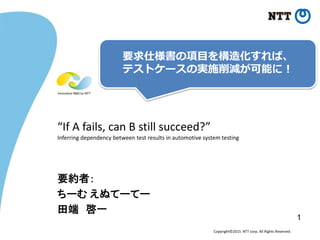 Copyright©2015 NTT corp. All Rights Reserved.
“If A fails, can B still succeed?”
Inferring dependency between test results in automotive system testing
要約者：
ちーむ えぬてーてー
田端 啓一
要求仕様書の項目を構造化すれば、
テストケースの実施削減が可能に！
1
 