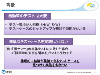 23Copyright©2015 NTT corp. All Rights Reserved.
背景
自動車のテストは大変
• テスト環境が大規模（H/W, S/W）
• テストケースのセットアップが複雑で時間がかかる
無駄なテストケースを実施したくない
（例）「雨センサ」の単体テストに失敗した場合
→「降雨時に天窓を閉める」テストも失敗する
論理的に結論が推論できるテストケースを
見つけて実施を省きたい
 