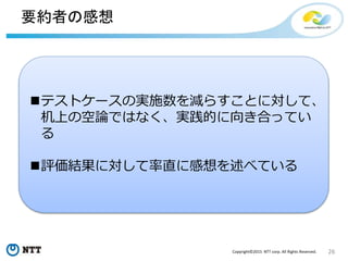 26Copyright©2015 NTT corp. All Rights Reserved.
要約者の感想
テストケースの実施数を減らすことに対して、
机上の空論ではなく、実践的に向き合ってい
る
評価結果に対して率直に感想を述べている
 