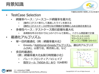 3Copyright©2015 NTT corp. All Rights Reserved.
背景知識
• TestCase Selection
• 網羅率ベース：ソースコード網羅率を最大化
• (動的に)テスト実行して通過したラインを数える
• (静的に)テストケースが呼び出す関数が全関数に占める割合を数える
• 多様性ベース：テストケース間の距離を最大化
• 各関数を呼ぶか否かで0と1のベクトルで表現し，ベクトル間距離で計算
• 最適化アルゴリズム
• 単一目的最適化（例：網羅率最大化）
• Greedy／Additional-Greedyアルゴリズム，遺伝的アルゴリズ
ム(GA)，山登り法，焼き鈍し法，など
• 多目的最適化
（例：網羅率最大化&実行時間最小化）
• パレートフロンティア／αシェイプ
• 既存ツール「NSGA-II」あり（GA使用）
TC1={1,1,0,1,0,0}
TC2={1,0,1,1,0,1}
例：ハミング距離=3/6=0.5
※1: wikipediaより転載
https://en.wikipedia.org/wiki/Pareto_efficiency
下線部は本研究で使用したものを指す
※1
パレートフロンティア
 