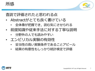 7Copyright©2015 NTT corp. All Rights Reserved.
所感
査読で評価されたと思われる点
• Abstractがとても良く書けている
• 全体像が把握でき，読む気にさせられる
• 前提知識や従来手法に対する丁寧な説明
• 分野外の人でも読みやすい
• エンピリカル実験の有効性
• 妥当性の高い実験条件であることアピール
• 結果の有意性もしっかり統計検定で評価
 