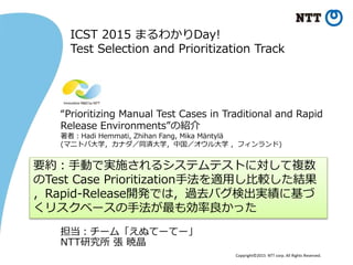 Copyright©2015 NTT corp. All Rights Reserved.
“Prioritizing Manual Test Cases in Traditional and Rapid
Release Environments”の紹介
著者：Hadi Hemmati, Zhihan Fang, Mika Mäntylä
(マニトバ大学，カナダ／同済大学，中国／オウル大学 ，フィンランド)
要約：手動で実施されるシステムテストに対して複数
のTest Case Prioritization手法を適用し比較した結果
，Rapid-Release開発では，過去バグ検出実績に基づ
くリスクベースの手法が最も効率良かった
ICST 2015 まるわかりDay!
Test Selection and Prioritization Track
担当：チーム「えぬてーてー」
NTT研究所 張 暁晶
 