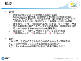 9Copyright©2015 NTT corp. All Rights Reserved.
概要
• 背景
• 効果高い順にテストを並び替えるTest Case
Prioritization(TCP)は，時間制約がある場合に有用な技術．
AgileやCIでは変更のたびに全件テスト実行を推奨しているが，
大規模システムでは1日1回だとしても時間かかるため困難
• 従来のソースコード網羅率に基づく手法は，ブラックボックス
的に手動実施されるシステムテストに不向き．網羅率を記録す
るためのcode Instrumentationも課題多し．
• 既存のヒューリスティクスをシステムテストに適用
①網羅率ベース ②多様性ベース ③リスクベース
• 目的
下記リサーチクエスチョンに答えるためにエンピリカル実験
RQ1：古典的開発では①②③どれが最も効率的か？
RQ2：Rapid-Release開発では手法の優劣が異なるか？
 