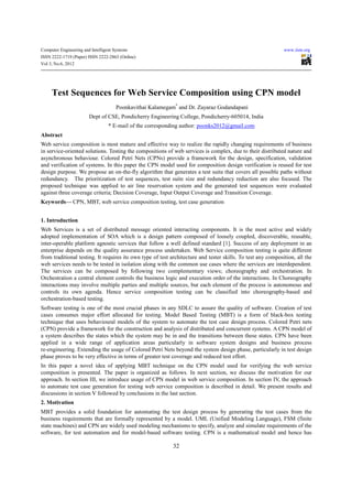 Computer Engineering and Intelligent Systems                                                                  www.iiste.org
ISSN 2222-1719 (Paper) ISSN 2222-2863 (Online)
Vol 3, No.6, 2012




     Test Sequences for Web Service Composition using CPN model
                                      Poonkavithai Kalamegam* and Dr. Zayaraz Godandapani
                        Dept of CSE, Pondicherry Engineering College, Pondicherry-605014, India
                                  * E-mail of the corresponding author: poonks2012@gmail.com
Abstract
Web service composition is most mature and effective way to realize the rapidly changing requirements of business
in service-oriented solutions. Testing the compositions of web services is complex, due to their distributed nature and
asynchronous behaviour. Colored Petri Nets (CPNs) provide a framework for the design, specification, validation
and verification of systems. In this paper the CPN model used for composition design verification is reused for test
design purpose. We propose an on-the-fly algorithm that generates a test suite that covers all possible paths without
redundancy. The prioritization of test sequences, test suite size and redundancy reduction are also focused. The
proposed technique was applied to air line reservation system and the generated test sequences were evaluated
against three coverage criteria; Decision Coverage, Input Output Coverage and Transition Coverage.
Keywords— CPN, MBT, web service composition testing, test case generation


1. Introduction
Web Services is a set of distributed message oriented interacting components. It is the most active and widely
adopted implementation of SOA which is a design pattern composed of loosely coupled, discoverable, reusable,
inter-operable platform agnostic services that follow a well defined standard [1]. Success of any deployment in an
enterprise depends on the quality assurance process undertaken. Web Service composition testing is quite different
from traditional testing. It requires its own type of test architecture and tester skills. To test any composition, all the
web services needs to be tested in isolation along with the common use cases where the services are interdependent.
The services can be composed by following two complementary views; choreography and orchestration. In
Orchestration a central element controls the business logic and execution order of the interactions. In Choreography
interactions may involve multiple parties and multiple sources, but each element of the process is autonomous and
controls its own agenda. Hence service composition testing can be classified into choreography-based and
orchestration-based testing.
Software testing is one of the most crucial phases in any SDLC to assure the quality of software. Creation of test
cases consumes major effort allocated for testing. Model Based Testing (MBT) is a form of black-box testing
technique that uses behavioural models of the system to automate the test case design process. Colored Petri nets
(CPN) provide a framework for the construction and analysis of distributed and concurrent systems. A CPN model of
a system describes the states which the system may be in and the transitions between these states. CPN have been
applied in a wide range of application areas particularly in software system designs and business process
re-engineering. Extending the usage of Colored Petri Nets beyond the system design phase, particularly in test design
phase proves to be very effective in terms of greater test coverage and reduced test effort.
In this paper a novel idea of applying MBT technique on the CPN model used for verifying the web service
composition is presented. The paper is organized as follows. In next section, we discuss the motivation for our
approach. In section III, we introduce usage of CPN model in web service composition. In section IV, the approach
to automate test case generation for testing web service composition is described in detail. We present results and
discussions in section V followed by conclusions in the last section.
2. Motivation
MBT provides a solid foundation for automating the test design process by generating the test cases from the
business requirements that are formally represented by a model. UML (Unified Modeling Language), FSM (finite
state machines) and CPN are widely used modeling mechanisms to specify, analyze and simulate requirements of the
software, for test automation and for model-based software testing. CPN is a mathematical model and hence has

                                                            32
 