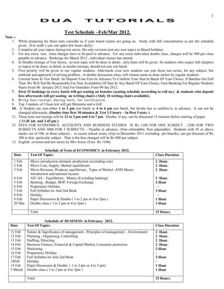 1
                        D U A                        T U T OR I A L S

                                       Test Schedule –Feb/Mar 2012.
Note :-
    1. While preparing for these tests consider as if your board exams are going on. Study with full concentration as per the schedule
        given. (For math’s you can spare few hours daily).
    2. Complete all your topics during test series. Do only revision (not any new topic) in Board holidays.
    3. For any extra test, extra charges have to be paid in advance. For any extra individual doubts class, charges will be 500 per class
        payable in advance. Bookings for March 2012 , individual classes has started.
    4. In Doubts timings of Test Series, no new topic will be done in detail , only hints will be given. So students who expect full chapters
        or topics to be done, in detail, in doubts timings, should not join test batch.
    5. First priority will be given to our regular students. Afterwards even new students can join these test series, for any subject, but
        methods and approach of solving problem , in doubts discussion class, will remain same as done earlier by regular students.
    6. Limited Seats In Test Batch. So Deposit Your Fees In Advance To Confirm Your Seat In Batch Of Your Choice. If Batches Get Full
        Then We Will Not Be Responsible For Non Availability Of Seat In Any Batch Of Your Choice. Fees Booking For Regular Students
        Starts From 06 January 2012 And For Outsiders From 09 Jan 2012.
    7. First 32 bookings in every batch will get seating on benches (seating schedule according to roll no.) & students who deposit
        fees afterwards will get seating on writing chairs ( Only 10 writing chairs available).
    8. Br i n g fe es r ec ei pt , dur in g t est s, for ver i fi ca t i on .
    9. Top 3 rankers of 3 hour test will get Memento and a Gift.
    10. A Student can join either 1 to 3 pm test batch or 4 to 6 pm test batch, but he/she has to confirm it, in advance. It can not be
        changed afterwards. (Doubts time first 30 minutes & Test 1.5 hours – In first 5 tests. )
    11. Three hour test timings will be 12 to 3 pm and 4 to 7 pm. Doubts, if any, can be discussed 15 minutes before starting of paper
         ( 11.45 am and 3.45 pm )
    12. FEES FOR ECONOMICS, ACCOUNTS AND BUSINESS STUDIES IS Rs 1100 FOR ONE SUBJECT , 2200 FOR TWO
        SUBJECTS AND 3000 FOR 3 SUBJECTS. - Payable in advance. (Non refundable, Non adjustable). Students with 95 or above
        marks out of 100, in these subjects , in recent school exam, (July to December 2011 excluding pre boards), can get discount of Rs
        300 in that particular subject . That is the fees charged will be Rs 800 per subject.
    13. English revision and test series by Mrs Arora. (Fees Rs 1100).

                         Schedule of Tests of ECONOMICS in February 2012.
     Date       Test Of Topics                                                                       Class Duration
     1 Feb      Micro introduction demand, production (excluding cost)                               2 Hour.
     2 Feb      Micro Cost, Supply, Market equilibrium                                               2 Hour.
     3 Feb      Micro Revenue, Producer equilibrium , Types of Market AND Macro                      2 Hour.
                introduction and national income
     4 Feb      AD /AS – Equilibrium , Money (Excluding banking)                                     2 Hour.
     5 Feb      Banking , Budget, BOP, Foreign Exchange                                              2 Hour
     6 Feb      Preparatory Holiday                                                                   -
     7 Feb      Full Syllabus Ist And 2nd Book                                                       3 Hour
     8 Feb      Holiday                                                                               -
     9 Feb      Paper Discussion & Doubts ( 1 to 2 pm or 4 to 5pm )                                  1 Hour
     20 Mar     Doubts class ( 1 to 2 pm or 4 to 5pm )                                               1 Hour

                Total                                                                                15 Hours.

                        Schedule of BUSINESS in February 2012.
   Date       Test Of Topics                                                                         Class Duration
   11 Feb     Nature & Significance of management , Principles of management , Environment           2 Hour.
   12 Feb     Planning , Organising, Controlling.                                                    2 Hour.
   13 Feb     Staffing, Directing                                                                    2 Hour.
   14 Feb     Business Finance, Financial & Capital Market, Consumer protection                      2 Hour.
   15 Feb     Marketing                                                                              2 Hour
   16 Feb     Preparatory Holiday                                                                    -
   17 Feb     Full Syllabus Ist And 2nd Book                                                         3 Hour
   18Feb      Holiday                                                                                -
   19 Feb     Paper Discussion & Doubts ( 1 to 2 pm or 4 to 5 pm)                                    1 Hour
   5 March    Doubts class ( 1 to 2 pm or 4 to 5pm )                                                 1 Hour

              Total                                                                                  15 Hours.
 
