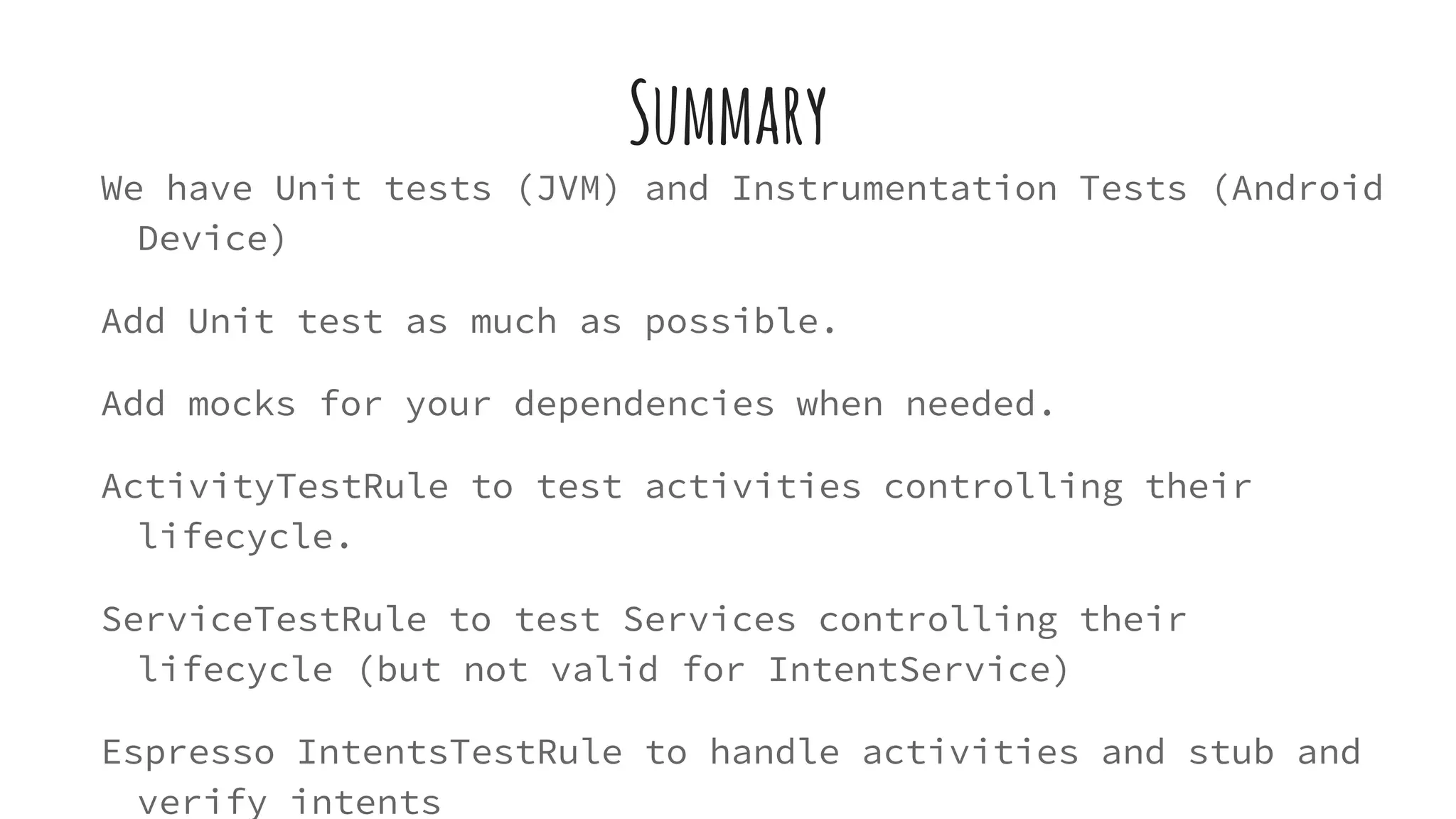Summary
We have Unit tests (JVM) and Instrumentation Tests (Android
Device)
Add Unit test as much as possible.
Add mocks for your dependencies when needed.
ActivityTestRule to test activities controlling their
lifecycle.
ServiceTestRule to test Services controlling their
lifecycle (but not valid for IntentService)
Espresso IntentsTestRule to handle activities and stub and
verify intents
 