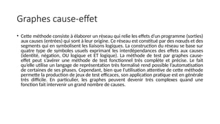 Graphes cause-effet
• Cette méthode consiste à élaborer un réseau qui relie les effets d'un programme (sorties)
aux causes (entrées) qui sont à leur origine. Ce réseau est constitué par des nœuds et des
segments qui en symbolisent les liaisons logiques. La construction du réseau se base sur
quatre type de symboles usuels exprimant les interdépendances des effets aux causes
(identité, négation, OU logique et ET logique). La méthode de test par graphes cause-
effet peut s’avérer une méthode de test fonctionnel très complète et précise. Le fait
qu’elle utilise un langage de représentation très formalisé rend possible l’automatisation
de certaines de ses phases. Cependant, bien que l'utilisation attentive de cette méthode
permette la production de jeux de test efficaces, son application pratique est en générale
très difficile. En particulier, les graphes peuvent devenir très complexes quand une
fonction fait intervenir un grand nombre de causes.
 