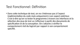 Test Fonctionnel: Définition
• Dans cette technique de test, on ne s'intéresse pas à l'aspect
implémentation du code mais uniquement à son aspect extérieur.
C'est-à-dire qu'on va tester le programme à travers ses interfaces et la
sélection des jeux de test va s'effectuer à partir des documents de
spécification et de la conception. On s'attache à vérifier le
comportement réel du logiciel par rapport à son comportement
spécifié.
 