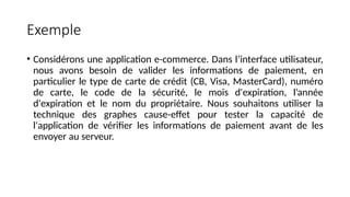 Exemple
• Considérons une application e-commerce. Dans l’interface utilisateur,
nous avons besoin de valider les informations de paiement, en
particulier le type de carte de crédit (CB, Visa, MasterCard), numéro
de carte, le code de la sécurité, le mois d'expiration, l’année
d'expiration et le nom du propriétaire. Nous souhaitons utiliser la
technique des graphes cause-effet pour tester la capacité de
l'application de vérifier les informations de paiement avant de les
envoyer au serveur.
 