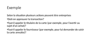 Exemple
Selon la situation plusieurs actions peuvent être entreprises
•Doit-on approuver la transaction?
•Faut-il appeler le titulaire de la carte (par exemple, pour l’avertir au
sujet d'un achat)?
•Faut-il appeler le fournisseur (par exemple, pour lui demander de saisir
la carte annulée)?
 