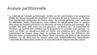 Analyse partitionnelle
• La méthode de l'analyse partitionnelle fondée sur les spécifications d'un programme
établit des classes équivalentes (partition). Les données de test se baseront sur le choix
d'un représentant quelconque de chaque classe. De manière générale, pour construire
les différentes classes d'équivalence, nous utilisons les spécifications pour en extraire
deux types de matières premières: Les domaines de valeurs d'entrée (par exemple : telle
variable une date, telle autre est une personne, un fichier, etc.) et l'ensemble de
fonctions qui devront être réalisées par le programme en question (par exemple : on
ouvre un fichier, on calcule une date, on estime une moyenne, etc.). On choisit un
représentant de chaque classe issue du partage des domaines des définitions des
données et/ou un représentant de chaque classe concernée par chacune des fonctions
réalisées. On dit alors que les classes crées sont fonctionnellement équivalentes.
L’ensemble des classes doit constituer un recouvrement de l’espace total des valeurs.
 