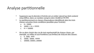 Analyse partitionnelle
• Supposons que la donnée à l’entrée est un entier naturel qui doit contenir
cinq chiffres, donc un nombre compris entre 10,000 et 99,999.
• Le partitionnement en classes d’équivalence identifierait alors les trois
classes suivantes (trois conditions possibles pour l’entrée):
a. N < 10000
b. 10000 <= N <= 99999
c. N >= 100000
• On va alors choisir des cas de test représentatif de chaque classe, par
exemple, au milieu et aux frontières (cas limites) de chacune des classes:
a. 0, 5000, 9999
b. 10000, 50000, 99999
c. 100000, 100001, 200000
 