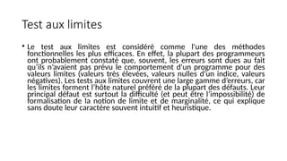 Test aux limites
• Le test aux limites est considéré comme l'une des méthodes
fonctionnelles les plus efficaces. En effet, la plupart des programmeurs
ont probablement constaté que, souvent, les erreurs sont dues au fait
qu’ils n’avaient pas prévu le comportement d'un programme pour des
valeurs limites (valeurs très élevées, valeurs nulles d'un indice, valeurs
négatives). Les tests aux limites couvrent une large gamme d’erreurs, car
les limites forment l’hôte naturel préféré de la plupart des défauts. Leur
principal défaut est surtout la difficulté (et peut être l’impossibilité) de
formalisation de la notion de limite et de marginalité, ce qui explique
sans doute leur caractère souvent intuitif et heuristique.
 