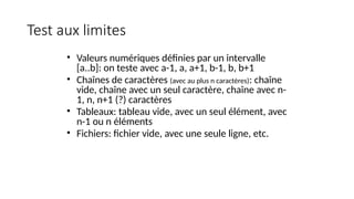 Test aux limites
• Valeurs numériques définies par un intervalle
[a..b]: on teste avec a-1, a, a+1, b-1, b, b+1
• Chaînes de caractères (avec au plus n caractères): chaîne
vide, chaîne avec un seul caractère, chaîne avec n-
1, n, n+1 (?) caractères
• Tableaux: tableau vide, avec un seul élément, avec
n-1 ou n éléments
• Fichiers: fichier vide, avec une seule ligne, etc.
 