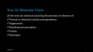 Tests for Binocular Vision
all the tests are aimed at assessing the presence or absence of:
✓Normal or abnormal retinal correspondence
✓Suppression
✓Simultaneous perception
✓Fusion
✓Stereopsis
10/18/2022 1
 