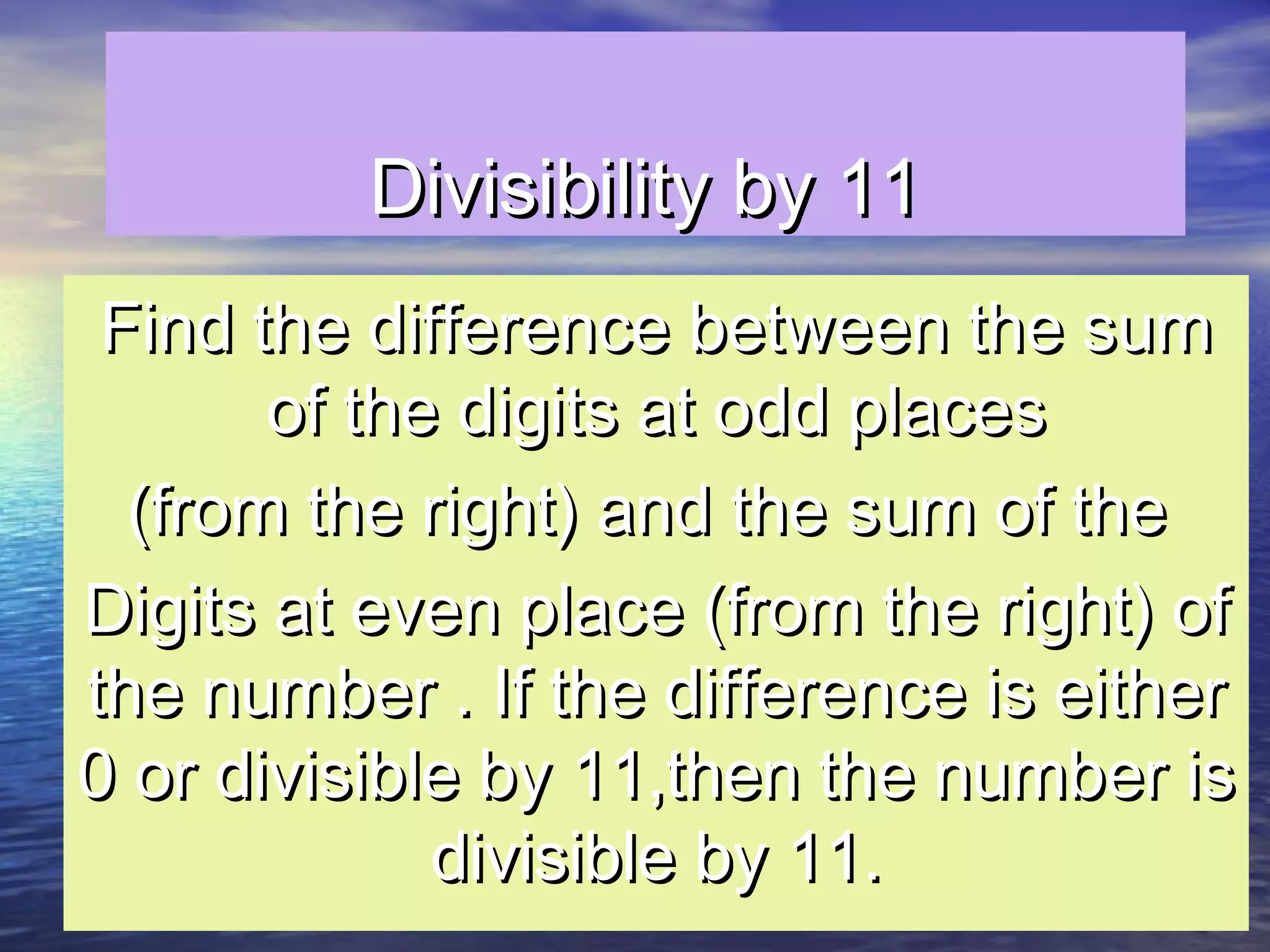 Divisibility by 11Divisibility by 11
Find the difference between the sumFind the difference between the sum
of the digits at odd placesof the digits at odd places
(from the right) and the sum of the(from the right) and the sum of the
Digits at even place (from the right) ofDigits at even place (from the right) of
the number . If the difference is eitherthe number . If the difference is either
0 or divisible by 11,then the number is0 or divisible by 11,then the number is
divisible by 11.divisible by 11.
 