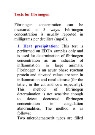 Tests for fibrinogen 
Fibrinogen concentration can be 
measured in 3 ways. Fibrinogen 
concentration is usually reported in 
milligrams per deciliter (mg/dl). 
1. Heat precipitation: This test is 
performed on EDTA samples only and 
is used for determination of fibrinogen 
concentration as an indicator of 
inflammation in large animals. 
Fibrinogen is an acute phase reactant 
protein and elevated values are seen in 
inflammation and renal disease (for the 
latter, in the cat and cow especially). 
This method of fibrinogen 
determination is not sensitive enough 
to detect decreased fibrinogen 
concentration in coagulation 
abnormalities. The method is as 
follows: 
Two microhematocrit tubes are filled 
 