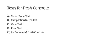 Tests for fresh Concrete
A.) Slump Cone Test
B.) Compaction factor Test
C.) Vebe Test
D.) Flow Test
E.) Air Content of Fresh Concrete
 