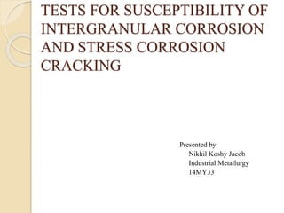 TESTS FOR SUSCEPTIBILITY OF 
INTERGRANULAR CORROSION 
AND STRESS CORROSION 
CRACKING 
Presented by 
Nikhil Koshy Jacob 
Industrial Metallurgy 
14MY33 
 