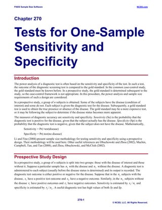 PASS Sample Size Software

NCSS.com

Chapter 270

Tests for One-Sample
Sensitivity and
Specificity
Introduction
The power analysis of a diagnostic test is often based on the sensitivity and specificity of the test. In such a test,
the outcome of the diagnostic screening test is compared to the gold standard. In the common case-control study,
the gold standard must be known before. In a prospective study, the gold standard is determined subsequent to the
study, so the case-control framework is not appropriate. In this procedure, the power analysis and sample size
requirements of such a design are considered.
In a prospective study, a group of n subjects is obtained. Some of the subjects have the disease (condition of
interest) and some do not. Each subject is given the diagnostic test for the disease. Subsequently, a gold standard
test is used to obtain the true presence or absence of the disease. The gold standard may be a more expensive test,
or it may be following the subject to determine if the disease status becomes more apparent.
The measures of diagnostic accuracy are sensitivity and specificity. Sensitivity (Se) is the probability that the
diagnostic test is positive for the disease, given that the subject actually has the disease. Specificity (Sp) is the
probability that the diagnostic test is negative, given that the subject does not have the disease. Mathematically,
Sensitivity = Pr(+test|disease)
Specificity = Pr(-test|no disease)
Li and Fine (2004) present sample size methodology for testing sensitivity and specificity using a prospective
design. Their methodology will be used here. Other useful references are Obuchowski and Zhou (2002), Machin,
Campbell, Tan, and Tan (2008), and Zhou, Obuchowski, and McClish (2002).

Prospective Study Design
In a prospective study, a group of n subjects is split into two groups: those with the disease of interest and those
without it. Suppose a particular sample has n1 with the disease and n2 without the disease. A diagnostic test is
administered to each subject (usually before the disease status is determined) and its output is recorded. The
diagnostic test outcome is either positive or negative for the disease. Suppose that in the n1 subjects with the
disease, s1 have a positive test outcome and s2 have a negative outcome. Similarly, in the n2 subjects without
the disease r1 have positive outcomes and r2 have negative outcomes. Sensitivity is estimated by s1 / n1 and
specificity is estimated by r2 / n2 . A useful diagnostic test has high values of both Se and Sp.

270-1
© NCSS, LLC. All Rights Reserved.

 