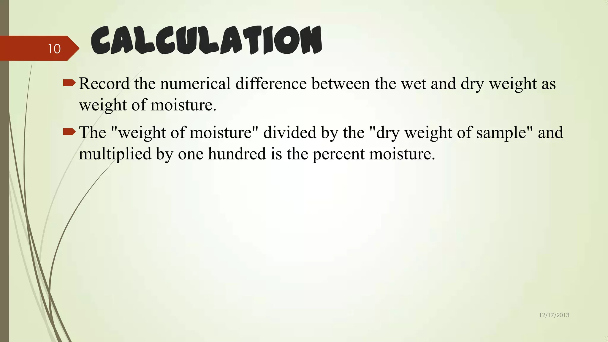 10

Calculation
Record the numerical difference between the wet and dry weight as
weight of moisture.
The "weight of moisture" divided by the "dry weight of sample" and
multiplied by one hundred is the percent moisture.

12/17/2013

 