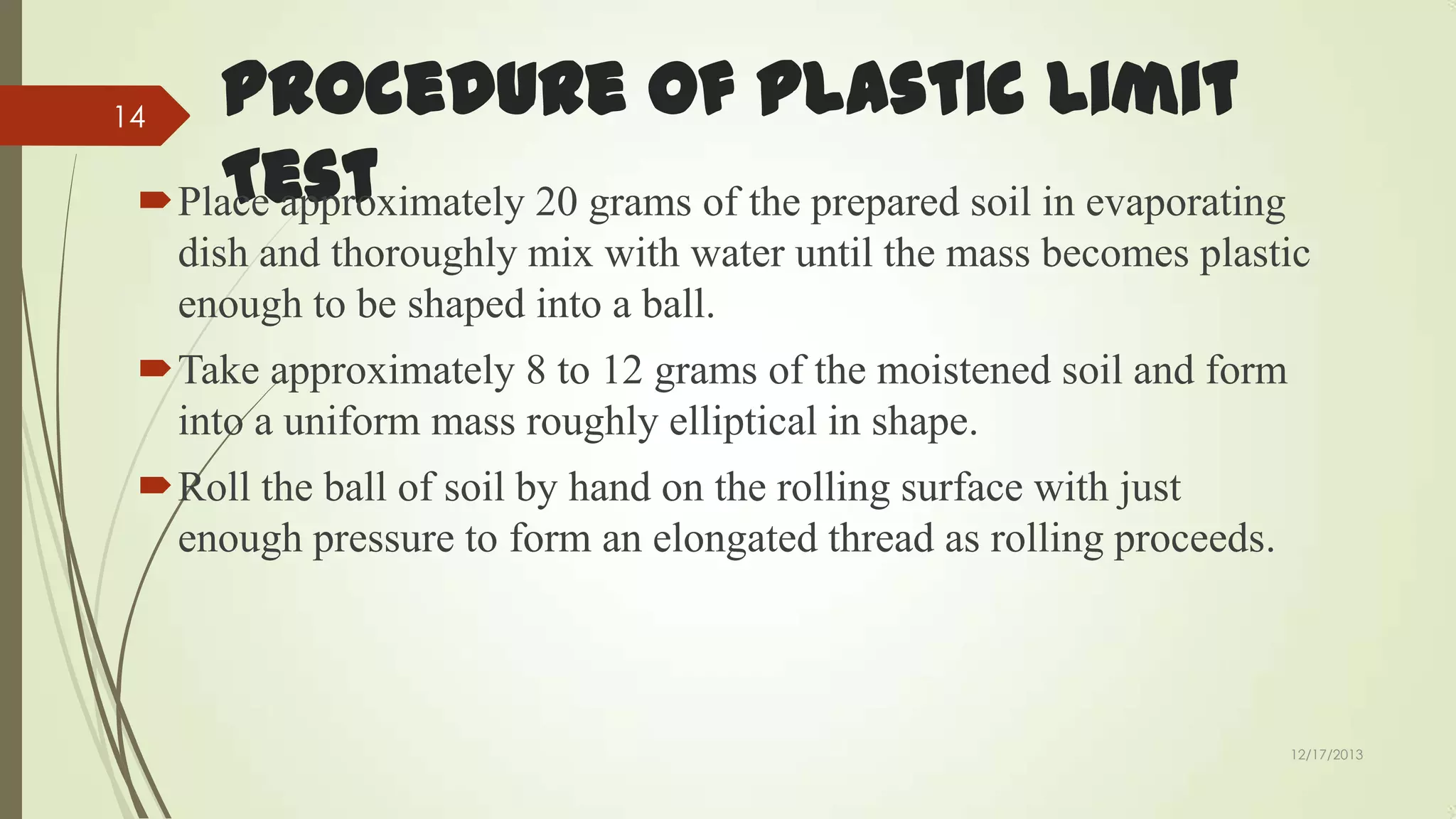 Procedure of Plastic Limit
Test
Place approximately 20 grams of the prepared soil in evaporating

14

dish and thoroughly mix with water until the mass becomes plastic
enough to be shaped into a ball.
Take approximately 8 to 12 grams of the moistened soil and form
into a uniform mass roughly elliptical in shape.
Roll the ball of soil by hand on the rolling surface with just
enough pressure to form an elongated thread as rolling proceeds.

12/17/2013

 
