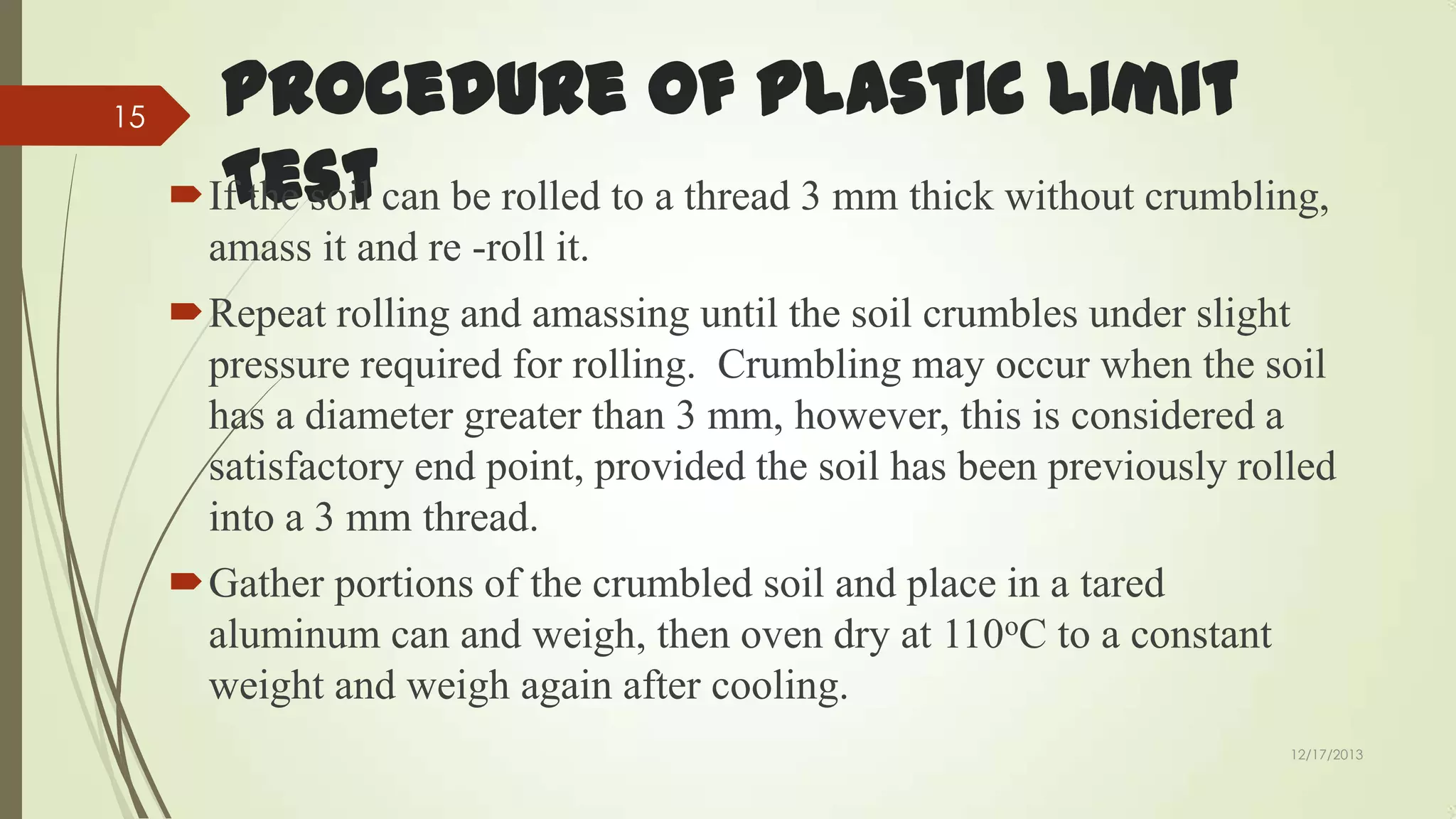 15

Procedure of Plastic Limit
Test
If the soil can be rolled to a thread 3 mm thick without crumbling,
amass it and re -roll it.
Repeat rolling and amassing until the soil crumbles under slight
pressure required for rolling. Crumbling may occur when the soil
has a diameter greater than 3 mm, however, this is considered a
satisfactory end point, provided the soil has been previously rolled
into a 3 mm thread.
Gather portions of the crumbled soil and place in a tared
aluminum can and weigh, then oven dry at 110oC to a constant
weight and weigh again after cooling.
12/17/2013

 