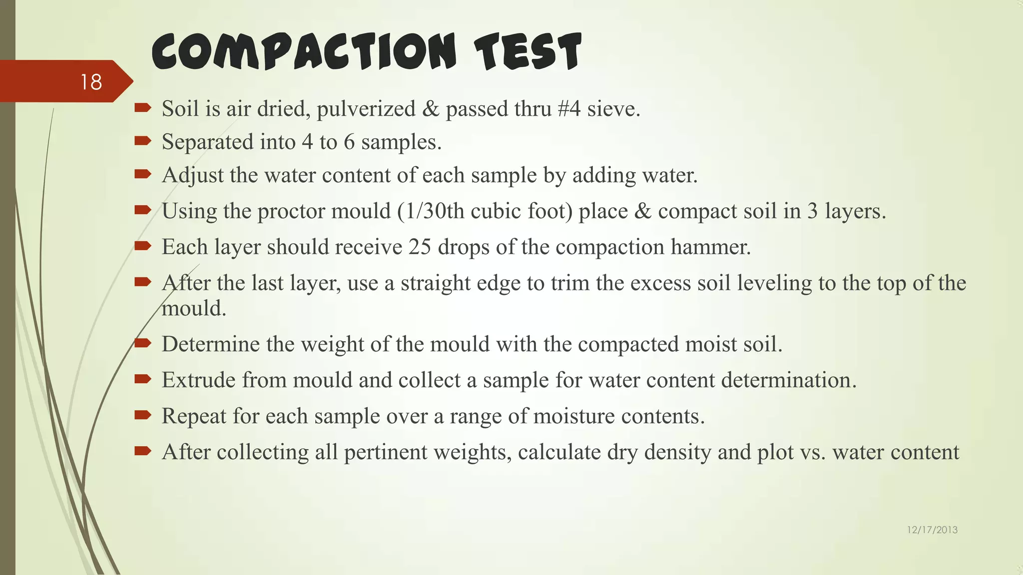 18

Compaction Test
 Soil is air dried, pulverized & passed thru #4 sieve.
 Separated into 4 to 6 samples.
 Adjust the water content of each sample by adding water.

 Using the proctor mould (1/30th cubic foot) place & compact soil in 3 layers.
 Each layer should receive 25 drops of the compaction hammer.
 After the last layer, use a straight edge to trim the excess soil leveling to the top of the
mould.

 Determine the weight of the mould with the compacted moist soil.
 Extrude from mould and collect a sample for water content determination.
 Repeat for each sample over a range of moisture contents.
 After collecting all pertinent weights, calculate dry density and plot vs. water content

12/17/2013

 