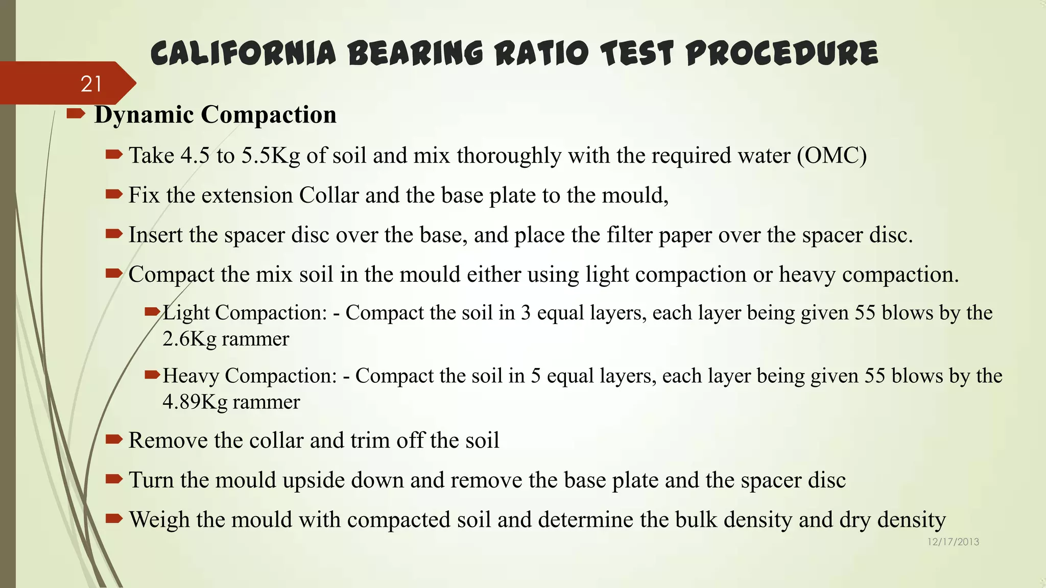 21

California Bearing Ratio Test Procedure

 Dynamic Compaction
 Take 4.5 to 5.5Kg of soil and mix thoroughly with the required water (OMC)

 Fix the extension Collar and the base plate to the mould,
 Insert the spacer disc over the base, and place the filter paper over the spacer disc.
 Compact the mix soil in the mould either using light compaction or heavy compaction.
Light Compaction: - Compact the soil in 3 equal layers, each layer being given 55 blows by the
2.6Kg rammer
Heavy Compaction: - Compact the soil in 5 equal layers, each layer being given 55 blows by the
4.89Kg rammer

 Remove the collar and trim off the soil
 Turn the mould upside down and remove the base plate and the spacer disc
 Weigh the mould with compacted soil and determine the bulk density and dry density
12/17/2013

 