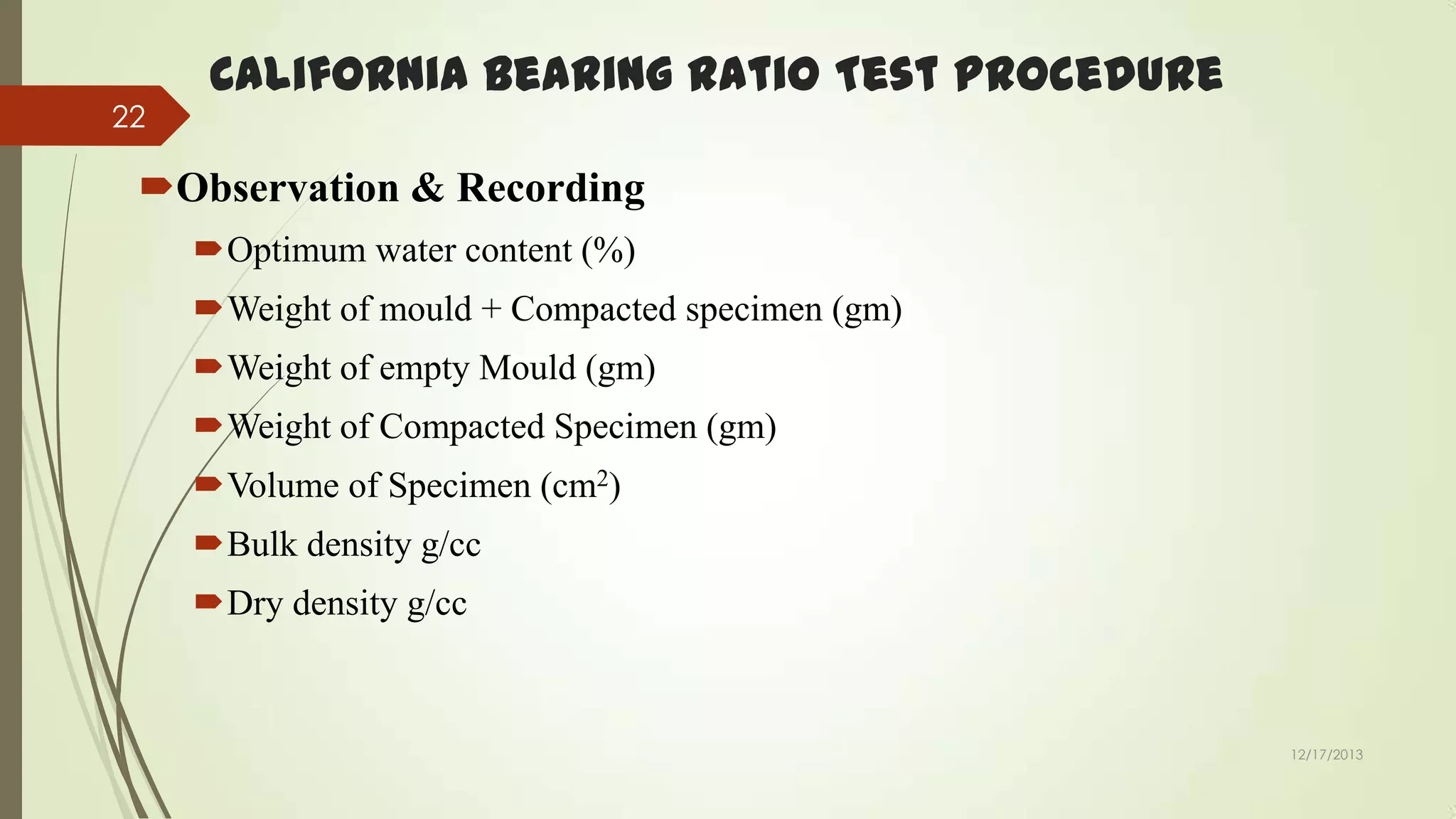 22

California Bearing Ratio Test Procedure

Observation & Recording
Optimum water content (%)

Weight of mould + Compacted specimen (gm)
Weight of empty Mould (gm)
Weight of Compacted Specimen (gm)

Volume of Specimen (cm2)
Bulk density g/cc
Dry density g/cc

12/17/2013

 